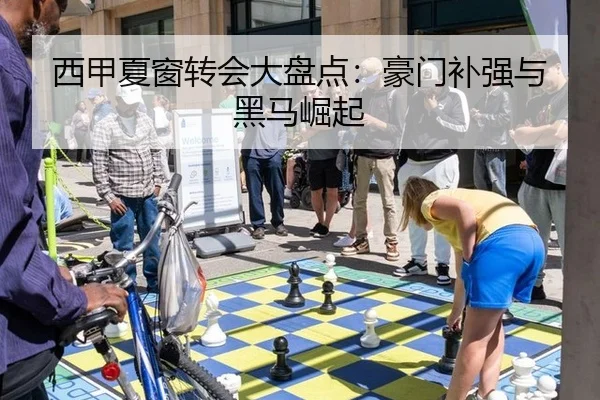 西甲夏窗转会大盘点：豪门补强与黑马崛起