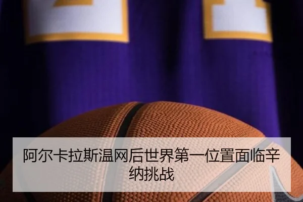 阿尔卡拉斯温网后世界第一位置面临辛纳挑战